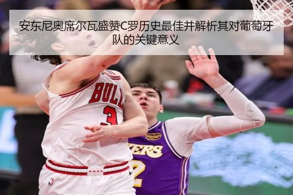 安东尼奥席尔瓦盛赞C罗历史最佳并解析其对葡萄牙队的关键意义